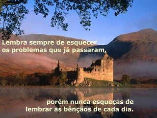 Lembra sempre de esquecer os problemas que já passaram, porém nunca esqueças de  lembrar as bênçãos de cada dia.  