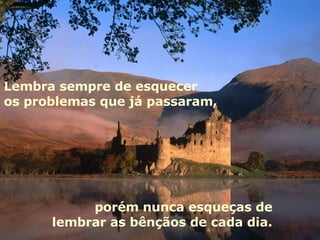 Lembra sempre de esquecer os problemas que já passaram, porém nunca esqueças de  lembrar as bênçãos de cada dia.  