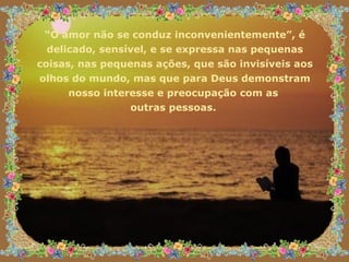 “ O amor não se conduz inconvenientemente”, é delicado, sensível, e se expressa nas pequenas coisas, nas pequenas ações, que são invisíveis aos olhos do mundo, mas que para Deus demonstram nosso interesse e preocupação com as  outras pessoas.  