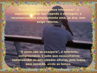 “ O amor não procura seus interesses”, é espontâneo, não age visando a vantagem, a recompensa. Ele simplesmente ama, se doa, sem exigir retorno.  “ O amor não se exaspera”, é tolerante, compreensivo, e sabe que necessitamos compreender as dificuldades alheias, pois todos, sem exceção, ainda as temos.  