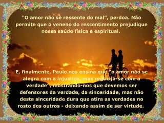 “ O amor não se ressente do mal”, perdoa. Não permite que o veneno do ressentimento prejudique nossa saúde física e espiritual.  E, finalmente, Paulo nos ensina que “o amor não se alegra com a injustiça, mas regozija-se com a verdade”, mostrando-nos que devemos ser defensores da verdade, da sinceridade, mas não desta sinceridade dura que atira as verdades no rosto dos outros - deixando assim de ser virtude.  