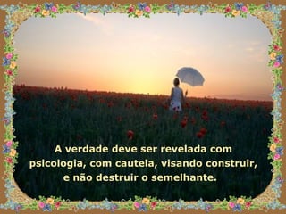 A verdade deve ser revelada com psicologia, com cautela, visando construir, e não destruir o semelhante.   