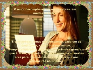 O amor decompõe-se em muitas cores, em  muitas virtudes.  É este sol das almas que buscamos, cada um de uma forma, cada um a seu tempo.  Sempre amparados pelo Astro de primeira grandeza que é Jesus, que veio a Terra e permaneceu nestes ares para nos mostrar os caminhos que nos conduzirão ao Criador. 