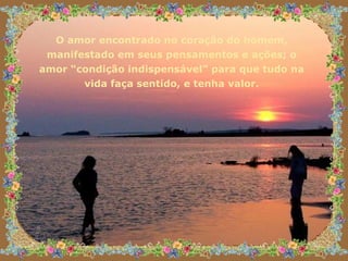 O amor encontrado no coração do homem, manifestado em seus pensamentos e ações; o amor “condição indispensável” para que tudo na vida faça sentido, e tenha valor. 