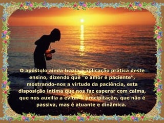 O apóstolo ainda trazia a aplicação prática deste ensino, dizendo que “o amor é paciente”, mostrando-nos a virtude da paciência, esta disposição íntima que nos faz esperar com calma, que nos auxilia a evitar a precipitação, que não é passiva, mas é atuante e dinâmica.  