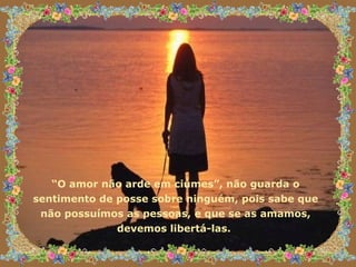 “ O amor não arde em ciúmes”, não guarda o sentimento de posse sobre ninguém, pois sabe que não possuímos as pessoas, e que se as amamos, devemos libertá-las.  