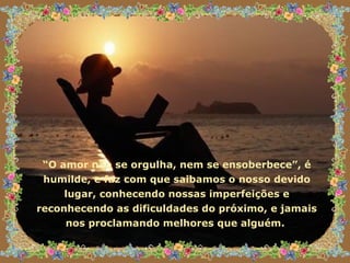 “ O amor não se orgulha, nem se ensoberbece”, é humilde, e faz com que saibamos o nosso devido lugar, conhecendo nossas imperfeições e reconhecendo as dificuldades do próximo, e jamais nos proclamando melhores que alguém.  
