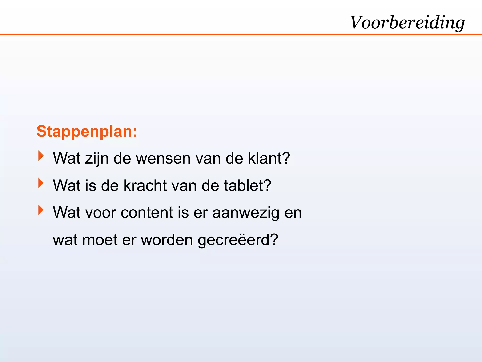 Voorbereiding




Stappenplan:
‣ Wat zijn de wensen van de klant?
‣ Wat is de kracht van de tablet?
‣ Wat voor content is er aanwezig en
  wat moet er worden gecreëerd?
 