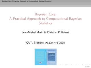 Bayesian Core:A Practical Approach to Computational Bayesian Statistics




                          Bayesian Core:
          A Practical Approach to Computational Bayesian
                             Statistics

                            Jean-Michel Marin & Christian P. Robert


                                  QUT, Brisbane, August 4–8 2008




                                                                          1 / 785
 