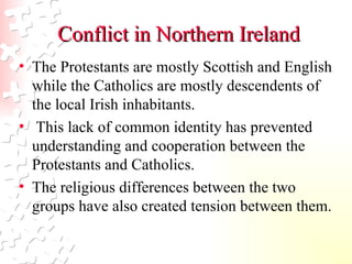 Conflict in Northern Ireland  The Protestants are mostly Scottish and English while the Catholics are mostly descendents of the local Irish inhabitants. This lack of common identity has prevented understanding and cooperation between the Protestants and Catholics.  The religious differences between the two groups have also created tension between them.  
