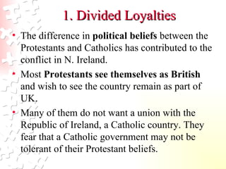 1. Divided Loyalties The difference in  political beliefs  between the Protestants and Catholics has contributed to the conflict in N. Ireland.  Most  Protestants see themselves as British  and wish to see the country remain as part of UK.  Many of them do not want a union with the Republic of Ireland, a Catholic country. They fear that a Catholic government may not be tolerant of their Protestant beliefs.  