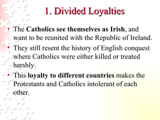 1. Divided Loyalties The  Catholics see themselves as Irish , and want to be reunited with the Republic of Ireland.  They still resent the history of English conquest where Catholics were either killed or treated harshly.  This  loyalty to different countries  makes the Protestants and Catholics intolerant of each other.  