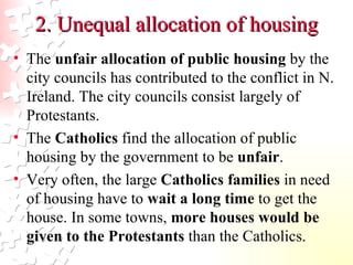 2. Unequal allocation of housing The  unfair allocation of public housing  by the city councils has contributed to the conflict in N. Ireland. The city councils consist largely of Protestants. The  Catholics  find the allocation of public housing by the government to be  unfair .  Very often, the large  Catholics families  in need of housing have to  wait a long time  to get the house. In some towns,  more houses would be given to the Protestants  than the Catholics.  