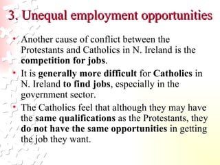 3. Unequal employment opportunities Another cause of conflict between the Protestants and Catholics in N. Ireland is the  competition for jobs .  It is  generally more difficult  for  Catholics  in N. Ireland  to find jobs , especially in the government sector.  The Catholics feel that although they may have the  same qualifications  as the Protestants, they  do not have the same opportunities  in getting the job they want.  