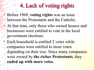4. Lack of voting rights Before 1969,  voting rights  was an issue between the Protestants and the Catholic.  At that time, only those who owned houses and businesses were entitled to vote in the local government elections.  Each household is entitled 2 votes while companies were entitled to more votes depending on their size. Since many companies were owned by  the richer Protestants , they  ended up with more votes . 