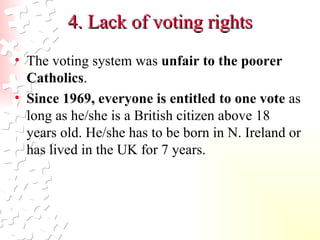 4. Lack of voting rights The voting system was  unfair to the poorer Catholics .  Since 1969, everyone is entitled to one vote  as long as he/she is a British citizen above 18 years old. He/she has to be born in N. Ireland or has lived in the UK for 7 years.   