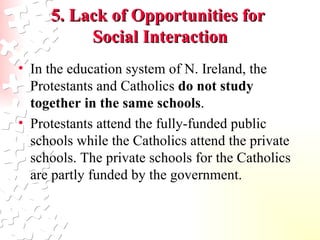 In the education system of N. Ireland, the Protestants and Catholics  do not study together in the same schools .  Protestants attend the fully-funded public schools while the Catholics attend the private schools. The private schools for the Catholics are partly funded by the government.  5. Lack of Opportunities for  Social Interaction 