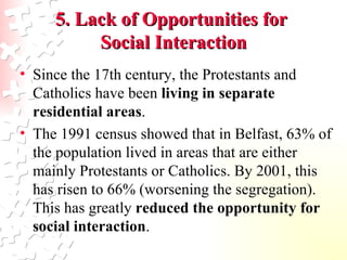 Since the 17th century, the Protestants and Catholics have been  living in separate residential areas .  The 1991 census showed that in Belfast, 63% of the population lived in areas that are either mainly Protestants or Catholics. By 2001, this has risen to 66% (worsening the segregation). This has greatly  reduced the opportunity for social interaction .  5. Lack of Opportunities for  Social Interaction 