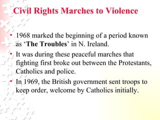 Civil Rights Marches to Violence  1968 marked the beginning of a period known as ‘ The Troubles ’ in N. Ireland.  It was during these peaceful marches that fighting first broke out between the Protestants, Catholics and police.  In 1969, the British government sent troops to keep order, welcome by Catholics initially.  