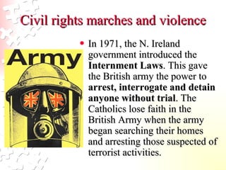 Civil rights marches and violence In 1971, the N. Ireland government introduced the  Internment Laws . This gave the British army the power to  arrest, interrogate and detain anyone without trial . The Catholics lose faith in the British Army when the army began searching their homes and arresting those suspected of terrorist activities.   