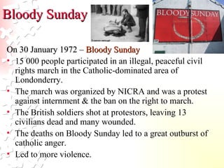 Bloody Sunday On 30 January 1972 –  Bloody Sunday 15 000 people participated in an illegal, peaceful civil rights march in the Catholic-dominated area of Londonderry. The march was organized by NICRA and was a protest against internment & the ban on the right to march. The British soldiers shot at protestors, leaving 13 civilians dead and many wounded. The deaths on Bloody Sunday led to a great outburst of catholic anger.  Led to more violence.  