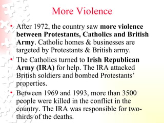 More Violence After 1972, the country saw  more violence   between Protestants, Catholics and British Army . Catholic homes & businesses are targeted by Protestants & British army.  The Catholics turned to  Irish Republican Army (IRA)  for help. The IRA attacked British soldiers and bombed Protestants’ properties.  Between 1969 and 1993, more than 3500 people were killed in the conflict in the country. The IRA was responsible for two-thirds of the deaths.  