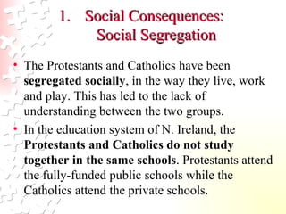 Social Consequences:  Social Segregation The Protestants and Catholics have been  segregated socially , in the way they live, work and play. This has led to the lack of understanding between the two groups.  In the education system of N. Ireland, the  Protestants and Catholics do not study together in the same schools . Protestants attend the fully-funded public schools while the Catholics attend the private schools.  