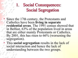 Social Consequences:  Social Segregation Since the 17th century, the Protestants and Catholics have been  living in separate residential areas . The 1991 census showed that in Belfast, 63% of the population lived in areas that are either mainly Protestants or Catholics. By 2001, this has risen to 66% (worsening the segregation).  This  social segregation  results in the lack of social interaction and hence the lack of understanding between the two groups.  
