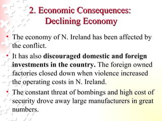 2. Economic Consequences:  Declining Economy The economy of N. Ireland has been affected by the conflict. It has also  discouraged domestic and foreign investments in the country.  The foreign owned factories closed down when violence increased the operating costs in N. Ireland.  The constant threat of bombings and high cost of security drove away large manufacturers in great numbers.  