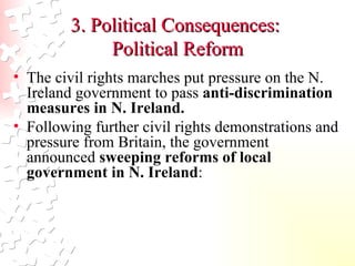 3. Political Consequences:  Political Reform The civil rights marches put pressure on the N. Ireland government to pass  anti-discrimination measures in N. Ireland.  Following further civil rights demonstrations and pressure from Britain, the government announced  sweeping reforms of local government in N. Ireland :  