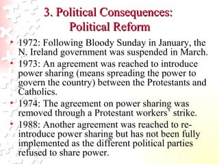 3. Political Consequences:  Political Reform 1972: Following Bloody Sunday in January, the N. Ireland government was suspended in March.  1973: An agreement was reached to introduce power sharing (means spreading the power to govern the country) between the Protestants and Catholics.  1974: The agreement on power sharing was removed through a Protestant workers’ strike.  1988: Another agreement was reached to re-introduce power sharing but has not been fully implemented as the different political parties refused to share power.  