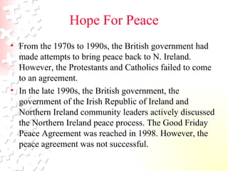 Hope For Peace From the 1970s to 1990s, the British government had made attempts to bring peace back to N. Ireland. However, the Protestants and Catholics failed to come to an agreement.  In the late 1990s, the British government, the government of the Irish Republic of Ireland and Northern Ireland community leaders actively discussed the Northern Ireland peace process. The Good Friday Peace Agreement was reached in 1998. However, the peace agreement was not successful.  