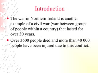 Introduction The war in Northern Ireland is another example of a civil war (war between groups of people within a country) that lasted for over 30 years.  Over 3600 people died and more than 40 000 people have been injured due to this conflict.  