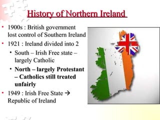 History of Northern Ireland  1900s : British government lost control of Southern Ireland  1921 : Ireland divided into 2  South – Irish Free state – largely Catholic  North – largely Protestant – Catholics still treated unfairly 1949 : Irish Free State    Republic of Ireland  
