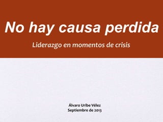 No hay causa perdida 
Liderazgo en momentos de crisis 
Álvaro Uribe Vélez 
Septiembre de 2013 
 
