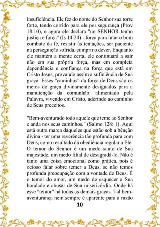 10
insuficiência. Ele fez do nome do Senhor sua torre
forte, tendo corrido para ele por segurança (Prov
18:10), e agora ele declara "no SENHOR tenho
justiça e força" (Is 14:24) - força para lutar o bom
combate da fé, resistir às tentações, ser paciente
na perseguição sofrida, cumprir o dever. Enquanto
ele mantém a mente certa, ele continuará a sair
não em sua própria força, mas em completa
dependência e confiança na força que está em
Cristo Jesus, provando assim a suficiência de Sua
graça. Esses "caminhos" da força de Deus são os
meios de graça divinamente designados para a
manutenção da comunhão: alimentado pela
Palavra, vivendo em Cristo, aderindo ao caminho
de Seus preceitos.
"Bem-aventurado todo aquele que teme ao Senhor
e anda nos seus caminhos." (Salmo 128: 1). Aqui
está outra marca daqueles que estão sob a bênção
divina - ter uma reverência tão profunda para com
Deus, como resultado da obediência regular a Ele.
O temor do Senhor é um medo santo de Sua
majestade, um medo filial de desagradá-lo. Não é
tanto uma coisa emocional como prática, pois é
ocioso falar sobre temer a Deus, se não temos
profunda preocupação com a vontade de Deus. É
o temor do amor, um medo de esquecer a Sua
bondade e abusar de Sua misericórdia. Onde há
esse "temor" há todas as demais graças. Tal bem-
aventurança nem sempre é aparente para a razão
 