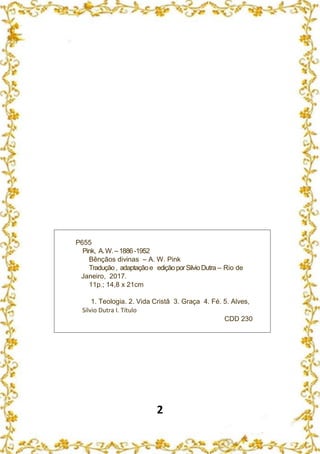 2
P655
Pink, A.W.–1886 -1952
Bênçãos divinas – A. W. Pink
Tradução, adaptaçãoe ediçãoporSilvioDutra – Rio de
Janeiro, 2017.
11p.; 14,8 x 21cm
1. Teologia. 2. Vida Cristã 3. Graça 4. Fé. 5. Alves,
Silvio Dutra I. Título
CDD 230
 