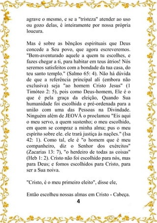 4
agrave o mesmo, e se a "tristeza" atender ao uso
ou gozo delas, é inteiramente por nossa própria
loucura.
Mas é sobre as bênçãos espirituais que Deus
concede a Seu povo, que agora escreveremos.
"Bem-aventurado aquele a quem tu escolhes, e
fazes chegar a ti, para habitar em teus átrios! Nós
seremos satisfeitos com a bondade da tua casa, do
teu santo templo." (Salmo 65: 4). Não há dúvida
de que a referência principal ali (embora não
exclusiva) seja "ao homem Cristo Jesus" (1
Timóteo 2: 5), pois como Deus-homem, Ele é o
que é pela graça da eleição, Quando Sua
humanidade foi escolhida e pré-ordenada para a
união com uma das Pessoas na Divindade.
Ninguém além de JEOVÁ o proclamou "Eis aqui
o meu servo, a quem sustenho; o meu escolhido,
em quem se compraz a minha alma; pus o meu
espírito sobre ele. ele trará justiça às nações." (Isa
42: 1). Como tal, ele é "o homem que é meu
companheiro, diz o Senhor dos exércitos"
(Zacarias 13: 7), "o herdeiro de todas as coisas"
(Heb 1: 2). Cristo não foi escolhido para nós, mas
para Deus; e fomos escolhidos para Cristo, para
ser a Sua noiva.
"Cristo, é o meu primeiro eleito", disse ele,
Então escolheu nossas almas em Cristo - Cabeça.
 