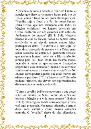 5
A essência de toda a benção é estar em Cristo, e
aqueles que disso participam o fazem pelo ato de
Deus - como o fruto do Seu amor eterno por eles.
"Bendito seja o Deus e o Pai de nosso Senhor
Jesus Cristo, que nos abençoou com todas as
bênçãos espirituais nos lugares celestiais em
Cristo, conforme ele nos escolheu nele antes do
fundamento do mundo" (Ef 1: 3-4). Naquela
bênção inicial da eleição, todas as demais estão
envolvidas e, no devido tempo, somos feitos
participantes delas. É o dever e o privilégio de
toda alma carregada de pecado vir a Cristo para
achar descanso, no entanto, é igualmente verdade
que nenhum homem pode vir a Ele se não for
atraído pelo Pai (João 6:44). Do mesmo modo,
incumbe a todos os que ouvem o Evangelho
responder a esse chamado: "Inclina o teu ouvido e
venha a mim: ouça e a vossa alma viverá" (Isa 56:
3), mas como podem aqueles que estão mortos em
ofensas e pecados (Ef 2: 1) fazerem isso? Eles não
podem! Primeiro, eles devem ser espiritualizados
divinamente em novidade de vida.
"Como o orvalho de Hermom, e como o que desce
sobre os montes de Sião, porque ali o Senhor
ordena a bênção e a vida para sempre." (Salmo
133: 3). Uma figura bonita dessa operação divina
está aqui preparada. Nas terras orientais, a terra é
dura, seca, estéril - como nossos corações
naturais. O "orvalho" desce do alto silenciosa,
 