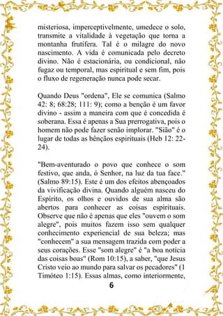 6
misteriosa, imperceptivelmente, umedece o solo,
transmite a vitalidade à vegetação que torna a
montanha frutífera. Tal é o milagre do novo
nascimento. A vida é comunicada pelo decreto
divino. Não é estacionária, ou condicional, não
fugaz ou temporal, mas espiritual e sem fim, pois
o fluxo de regeneração nunca pode secar.
Quando Deus "ordena", Ele se comunica (Salmo
42: 8; 68:28; 111: 9); como a benção é um favor
divino - assim a maneira com que é concedida é
soberana. Essa é apenas a Sua prerrogativa, pois o
homem não pode fazer senão implorar. "Sião" é o
lugar de todas as bênçãos espirituais (Heb 12: 22-
24).
"Bem-aventurado o povo que conhece o som
festivo, que anda, ó Senhor, na luz da tua face."
(Salmo 89:15). Este é um dos efeitos abençoados
da vivificação divina. Quando alguém nasceu do
Espírito, os olhos e ouvidos de sua alma são
abertos para conhecer as coisas espirituais.
Observe que não é apenas que eles "ouvem o som
alegre", pois muitos fazem isso sem qualquer
conhecimento experiencial de sua beleza; mas
"conhecem" a sua mensagem trazida com poder a
seus corações. Esse "som alegre" é "a boa notícia
das coisas boas" (Rom 10:15), a saber, "que Jesus
Cristo veio ao mundo para salvar os pecadores" (1
Timóteo 1:15). Essas almas, como interiormente,
 