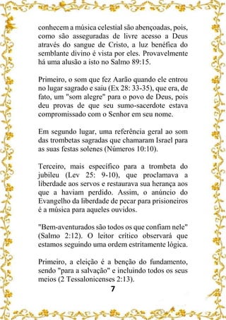 7
conhecem a música celestial são abençoadas, pois,
como são asseguradas de livre acesso a Deus
através do sangue de Cristo, a luz benéfica do
semblante divino é vista por eles. Provavelmente
há uma alusão a isto no Salmo 89:15.
Primeiro, o som que fez Aarão quando ele entrou
no lugar sagrado e saiu (Ex 28: 33-35), que era, de
fato, um "som alegre" para o povo de Deus, pois
deu provas de que seu sumo-sacerdote estava
compromissado com o Senhor em seu nome.
Em segundo lugar, uma referência geral ao som
das trombetas sagradas que chamaram Israel para
as suas festas solenes (Números 10:10).
Terceiro, mais específico para a trombeta do
jubileu (Lev 25: 9-10), que proclamava a
liberdade aos servos e restaurava sua herança aos
que a haviam perdido. Assim, o anúncio do
Evangelho da liberdade de pecar para prisioneiros
é a música para aqueles ouvidos.
"Bem-aventurados são todos os que confiam nele"
(Salmo 2:12). O leitor crítico observará que
estamos seguindo uma ordem estritamente lógica.
Primeiro, a eleição é a benção do fundamento,
sendo "para a salvação" e incluindo todos os seus
meios (2 Tessalonicenses 2:13).
 
