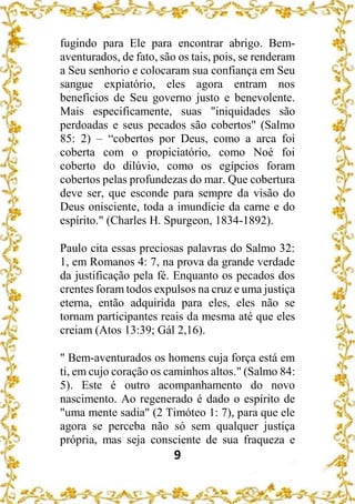 9
fugindo para Ele para encontrar abrigo. Bem-
aventurados, de fato, são os tais, pois, se renderam
a Seu senhorio e colocaram sua confiança em Seu
sangue expiatório, eles agora entram nos
benefícios de Seu governo justo e benevolente.
Mais especificamente, suas "iniquidades são
perdoadas e seus pecados são cobertos" (Salmo
85: 2) – “cobertos por Deus, como a arca foi
coberta com o propiciatório, como Noé foi
coberto do dilúvio, como os egípcios foram
cobertos pelas profundezas do mar. Que cobertura
deve ser, que esconde para sempre da visão do
Deus onisciente, toda a imundície da carne e do
espírito." (Charles H. Spurgeon, 1834-1892).
Paulo cita essas preciosas palavras do Salmo 32:
1, em Romanos 4: 7, na prova da grande verdade
da justificação pela fé. Enquanto os pecados dos
crentes foram todos expulsos na cruz e uma justiça
eterna, então adquirida para eles, eles não se
tornam participantes reais da mesma até que eles
creiam (Atos 13:39; Gál 2,16).
" Bem-aventurados os homens cuja força está em
ti, em cujo coração os caminhos altos." (Salmo 84:
5). Este é outro acompanhamento do novo
nascimento. Ao regenerado é dado o espírito de
"uma mente sadia" (2 Timóteo 1: 7), para que ele
agora se perceba não só sem qualquer justiça
própria, mas seja consciente de sua fraqueza e
 
