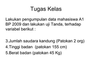 Tugas Kelas Lakukan pengumpulan data mahasiswa A1 BP 2009 dan lakukan uji Tanda, terhadap variabel berikut : Jumlah saudara kandung (Patokan 2 org) Tinggi badan  (patokan 155 cm) Berat badan (patokan 45 Kg) 