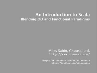 An Introduction to Scala
Blending OO and Functional Paradigms




               Miles Sabin, Chuusai Ltd.
                http://www.chuusai.com/

           http://uk.linkedin.com/in/milessabin
                  http://twitter.com/milessabin
 