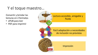 Lectura accesible, amigable y
fluida
Fácil adaptación a necesidades
de inclusión no previstas
Impresión
Convertir y brindar las
lecturas en 2 formatos
• ePUB para leer
• PDF para imprimir
Y el toque maestro…
 