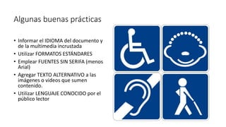 Algunas buenas prácticas
• Informar el IDIOMA del documento y
de la multimedia incrustada
• Utilizar FORMATOS ESTÁNDARES
• Emplear FUENTES SIN SERIFA (menos
Arial)
• Agregar TEXTO ALTERNATIVO a las
imágenes o videos que sumen
contenido.
• Utilizar LENGUAJE CONOCIDO por el
público lector
 