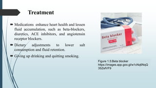 Treatment
 Medications enhance heart health and lessen
fluid accumulation, such as beta-blockers,
diuretics, ACE inhibitors, and angiotensin
receptor blockers.
 Dietary adjustments to lower salt
consumption and fluid retention.
 Giving up drinking and quitting smoking.
Figure 1.5:Beta blocker
https://images.app.goo.gl/w1cNq6NqQ
3SZefVF9
 