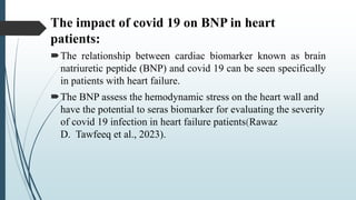 The impact of covid 19 on BNP in heart
patients:
The relationship between cardiac biomarker known as brain
natriuretic peptide (BNP) and covid 19 can be seen specifically
in patients with heart failure.
The BNP assess the hemodynamic stress on the heart wall and
have the potential to seras biomarker for evaluating the severity
of covid 19 infection in heart failure patients(Rawaz
D. Tawfeeq et al., 2023).
 
