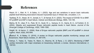 References
Waziri, B. I., Wali, N. Y., & Salisu, A. I. (2023). Age and sex variations in serum brain natriuretic
peptide level following doxorubicin-induced myocardial injury in Wistar rats. circulation, 3, 4.
Tawfeeq, R. D., Alwan, M. H., Ismael, A. T., & Hamad, B. K. (2023). The impact of COVID-19 on BNP,
NT-proBNP and ANP in heart failure. Cellular and Molecular Biology, 69(9), 143-148.
Mehra, M. R., Uber, P. A., Park, M. H., Scott, R. L., Ventura, H. O., Harris, B. C., & Frohlich, E. D.
(2004). Obesity and suppressed B-type natriuretic peptide levels in heart failure. Journal of the
American College of Cardiology, 43(9), 1590-1595.
Weber, M., & Hamm, C. (2006). Role of B-type natriuretic peptide (BNP) and NT-proBNP in clinical
routine. Heart, 92(6), 843-849.
Maalouf, R., & Bailey, S. (2016). A review on B-type natriuretic peptide monitoring: assays and
biosensors. Heart failure reviews, 21, 567-578.
Dahiya, T., Yadav, S., Yadav, N., Mann, A., Sharma, M., & Rana, J. S. (2021). Monitoring of BNP
cardiac biomarker with major emphasis on biosensing methods: a review. Sensors International, 2,
100103.
 
