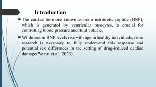 Introduction
The cardiac hormone known as brain natriuretic peptide (BNP),
which is generated by ventricular myocytes, is crucial for
controlling blood pressure and fluid volume.
While serum BNP levels rise with age in healthy individuals, more
research is necessary to fully understand this response and
potential sex differences in the setting of drug-induced cardiac
damage(Waziri et al., 2023).
 